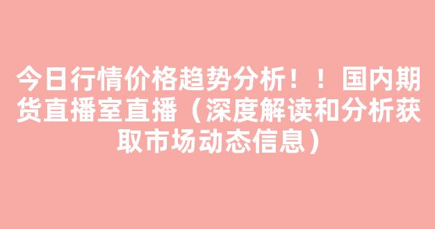 今日行情价格趋势分析！！国内期货直播室直播（深度解读和分析获取市场动态信息）_https://www.gdbxwh.com_开网店_第1张