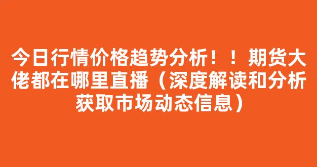 今日行情价格趋势分析！！期货大佬都在哪里直播（深度解读和分析获取市场动态信息）_https://www.kskjyy.com_设计报价_第1张