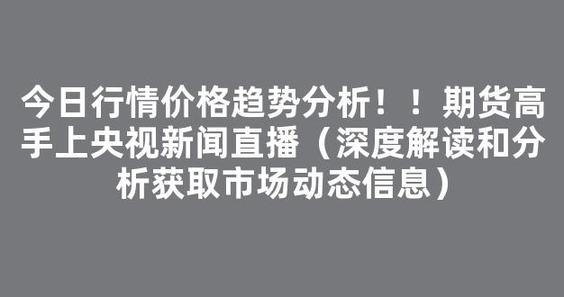 今日行情价格趋势分析！！期货高手上央视新闻直播（深度解读和分析获取市场动态信息）_https://www.kskjyy.com_设计报价_第1张