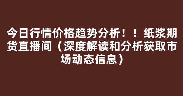 今日行情价格趋势分析！！纸浆期货直播间（深度解读和分析获取市场动态信息）_https://www.gdbxwh.com_天猫运营_第1张