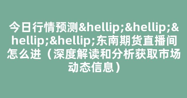 今日行情预测…………东南期货直播间怎么进（深度解读和分析获取市场动态信息）_https://www.ljyuan-tech.com_科创板_第1张