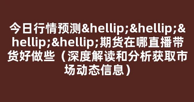 今日行情预测…………期货在哪直播带货好做些（深度解读和分析获取市场动态信息）_https://www.kskjyy.com_设计报价_第1张