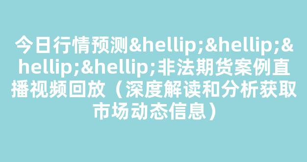 今日行情预测…………非法期货案例直播视频回放（深度解读和分析获取市场动态信息）_https://www.cangshenghg.com_科创板_第1张