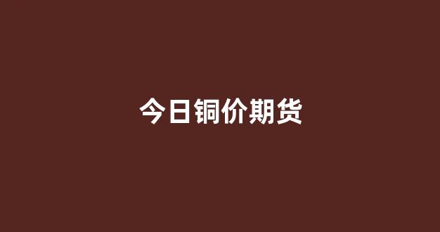 今日铜价期货(今日铜价期货行情)_https://www.eamstsz.com_深交所_第1张