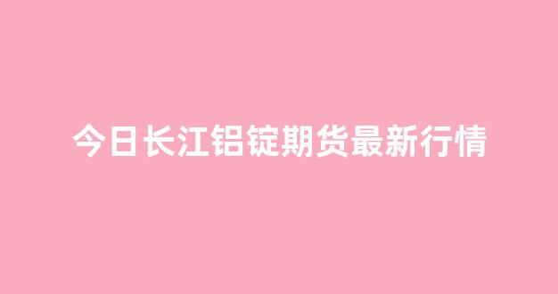 今日长江铝锭期货最新行情(今日长江铝锭价格查询上周均价)_https://www.ljyuan-tech.com_深交所_第1张