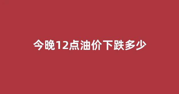 今晚12点油价涨多少_今晚12点油价下跌多少