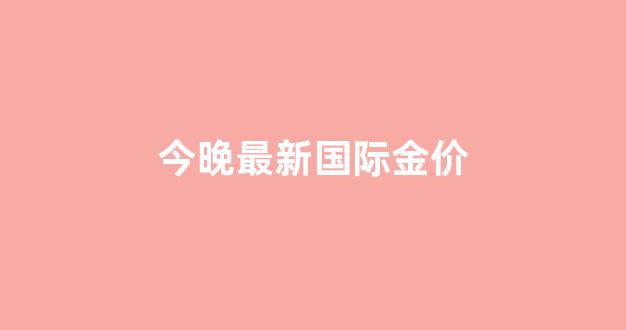 今晚最新国际金价_今天国际金价实时行情