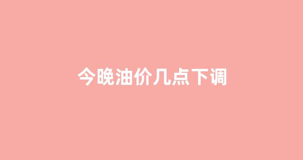 今晚油价几点下调_今晚油价是上调还是下调