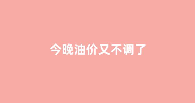 油价今天晚上调不调价_今晚油价又不调了