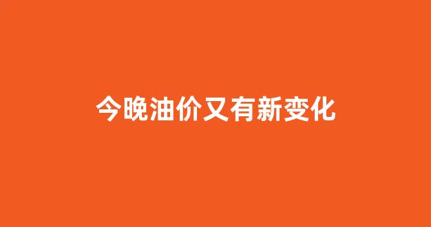 今晚油价又有新变化_今晚油价上涨还是下调 