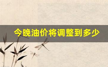 今晚油价上涨多少钱-今晚油价将调整到多少钱
