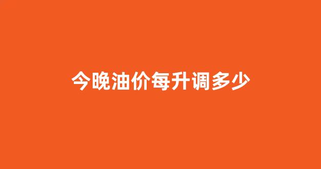 今晚油价每升调多少_今晚油价降多少