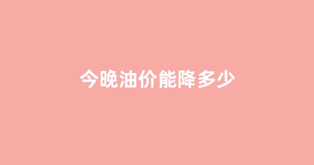 今晚油价能降多少_今晚油价降价吗