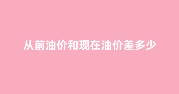从前油价和现在油价差多少_之前油价暴跌是哪一年