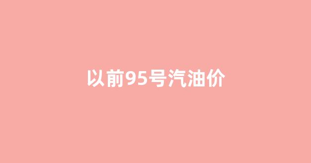 以前95号汽油价_以前95号汽油价格表