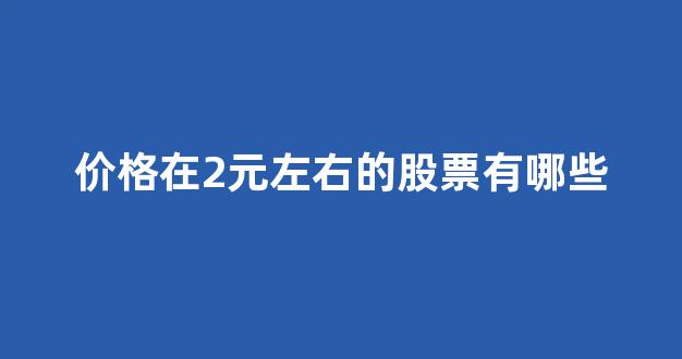 价格在2元左右的股票有哪些(2元以下的股票一览表2021)_https://www.hhem8.com_上交所_第1张