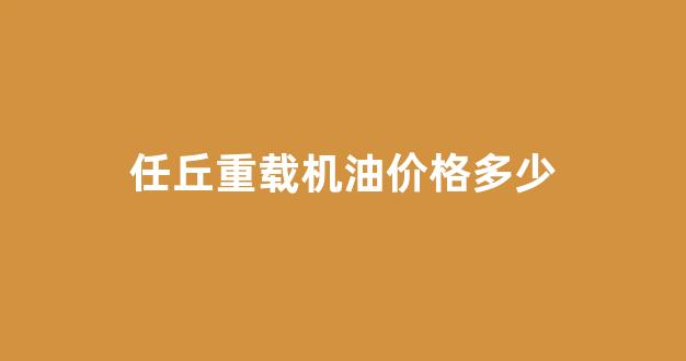 任丘重载机油价格多少_重载车机油多久换一次
