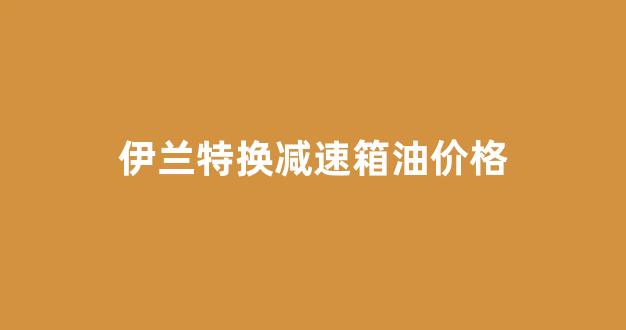 伊兰特换减速箱油价格多少_伊兰特换减速箱油价格