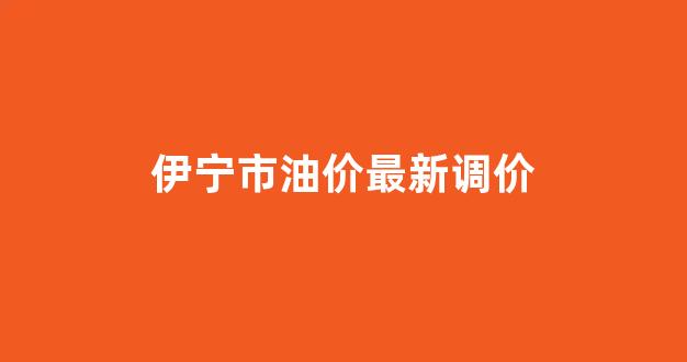 伊宁市油价最新调价_伊宁市油价调整最新消息