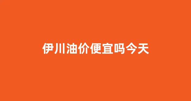 伊川县汽油价格_伊川油价便宜吗今天