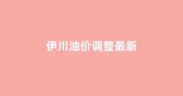 伊川加油_伊川油价调整最新