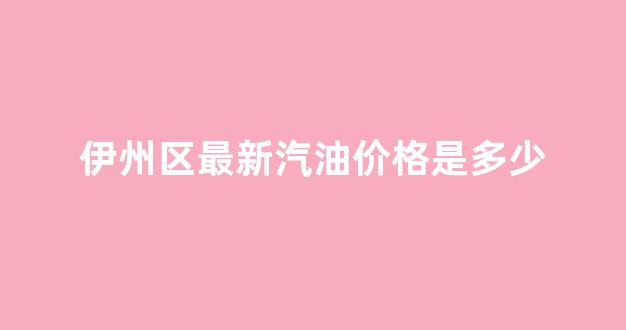 今日新疆伊犁汽油价格_伊州区最新汽油价格是多少