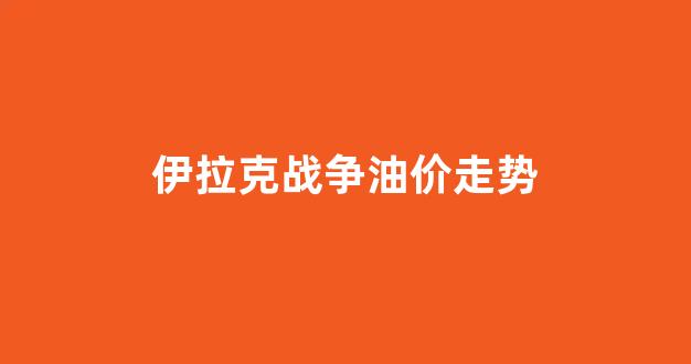 伊拉克战争油价走势_伊拉克战争油价走势分析