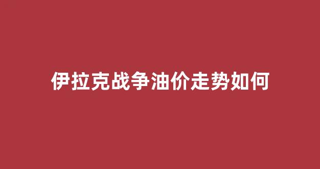 伊拉克战争油价走势如何_伊拉克战争油价走势如何