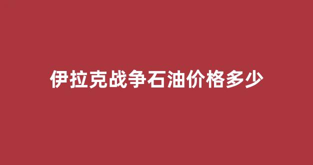 伊拉克战争石油价格多少_伊拉克战争原油价格