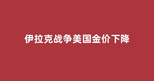 伊拉克战争美国金价下降了吗_伊拉克战争美国金价下降