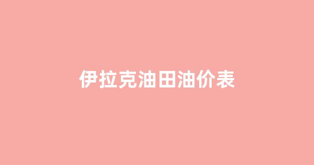 伊拉克石油价格_伊拉克油田油价表