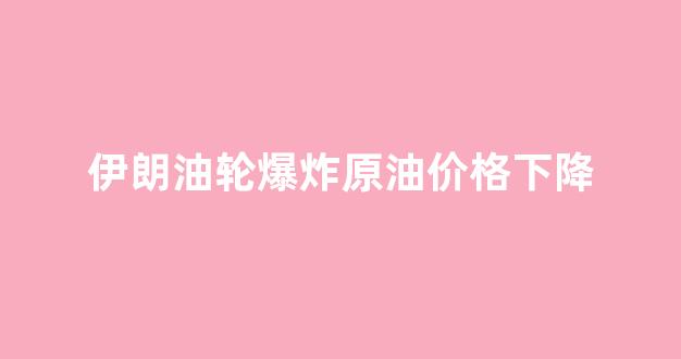 伊朗油船爆炸_伊朗油轮爆炸原油价格下降