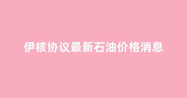 伊核协议最新石油价格消息_伊核协议最新消息新闻