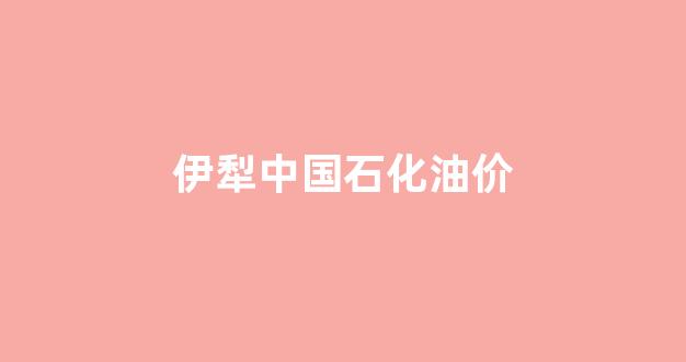 伊犁中国石油有限责任公司_伊犁中国石化油价