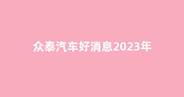 众泰汽车好消息2023年(众泰汽车最新进展)_https://www.jumanxin.com_深交所_第1张