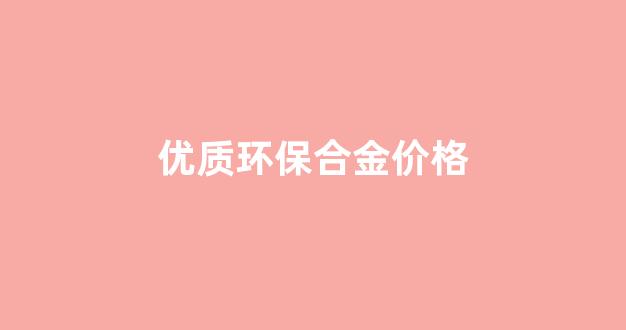 优质环保合金会褪色吗_优质环保合金价格