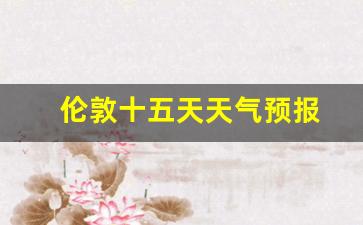 伦敦十五天天气预报_伦敦未来15天天气预报