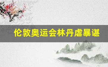 林丹21012伦敦奥运经典之战-伦敦奥运会林丹虐暴谌龙