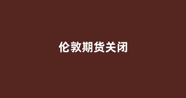 伦敦期货关闭(伦敦期货铝)_https://www.nalian8.com_上交所_第1张