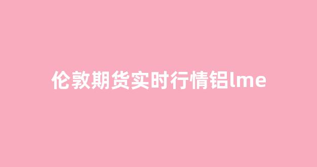 伦敦期货实时行情铝lme(伦敦期货铝行情最新)_https://www.rzcpcj.com_天猫运营_第1张