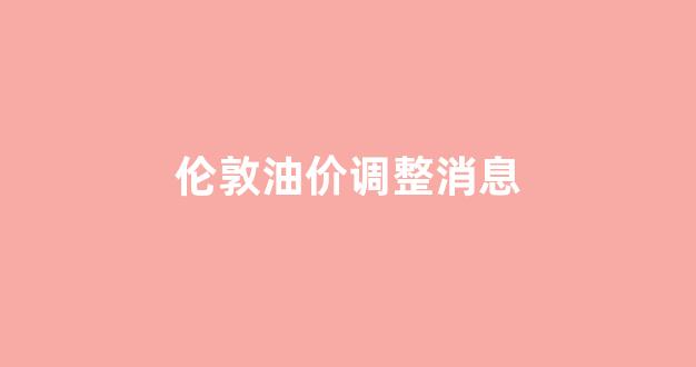 伦敦油价调整消息_伦敦汽油价格