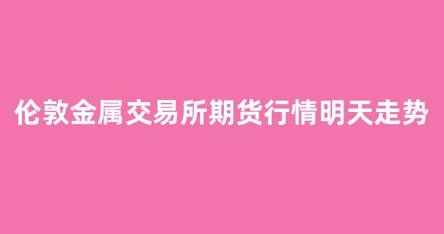 伦敦金属交易所期货行情明天走势(伦敦金属期货行情实时行情)_https://www.ccit-cctv.com_上交所_第1张