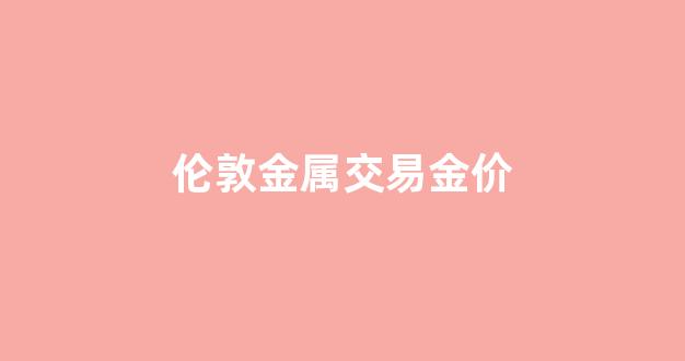 伦敦金属交易金价_伦敦金属交易所价格