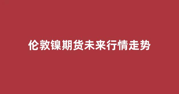 伦敦镍期货未来行情走势(伦敦镍期货实时行情最新 新浪)_https://www.jnskb.com_效果图_第1张