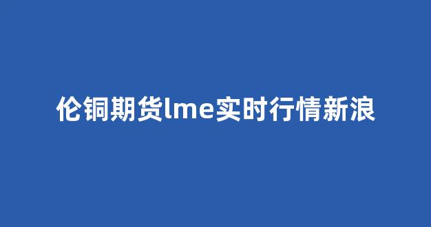 伦铜期货lme实时行情新浪(伦铜期货行情新浪财经)_https://www.taocizhiliang.com_装修流程_第1张