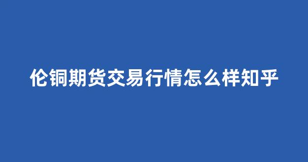 伦铜期货交易行情怎么样知乎(美铜期货交易行情)_https://www.rzcpcj.com_淘宝运营_第1张