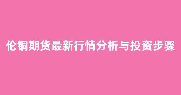 伦铜期货最新行情分析与投资步骤(伦铜期货价格最新行情)_https://www.eamstsz.com_北交所_第1张