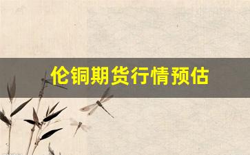 伦铜期货行情预估(伦铜期货行情金投网)_https://www.erdeww.com_期货行情_第1张
