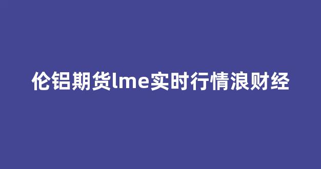 伦铝期货lme实时行情浪财经(伦铝期货lme实时行情新浪一一)_https://www.jnskb.com_效果图_第1张