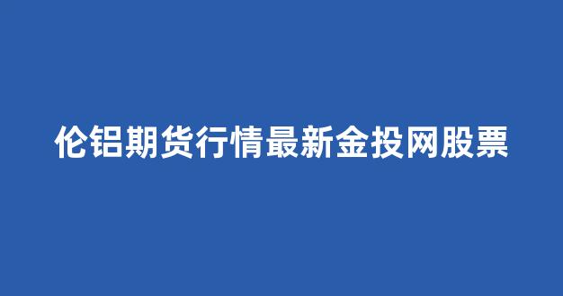 伦铝期货行情最新金投网股票(伦铝期货实时走势图东方财富)_https://www.gdbxwh.com_开网店_第1张